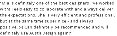 "Mia is definitely one of the best designers I've worked with! Feels easy to collaborate with and always deliver the expectations. She is very efficient and professional, but at the same time super nice - and always positive. :-) Can definitely be recommended and will definitely use Austli Design again!"
