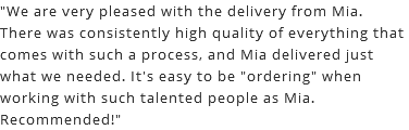 "We are very pleased with the delivery from Mia. There was consistently high quality of everything that comes with such a process, and Mia delivered just what we needed. It's easy to be "ordering" when working with such talented people as Mia. Recommended!"