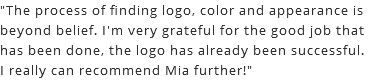 "The process of finding logo, color and appearance is beyond belief. I'm very grateful for the good job that has been done, the logo has already been successful. I really can recommend Mia further!"