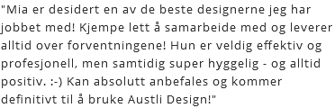 "Mia er desidert en av de beste designerne jeg har jobbet med! Kjempe lett å samarbeide med og leverer alltid over forventningene! Hun er veldig effektiv og profesjonell, men samtidig super hyggelig - og alltid positiv. :-) Kan absolutt anbefales og kommer definitivt til å bruke Austli Design!"